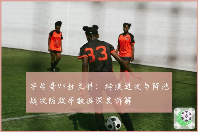 字母哥vs杜兰特：转换进攻与阵地战攻防效率数据深度拆解