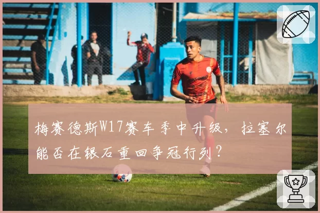 梅赛德斯W17赛车季中升级，拉塞尔能否在银石重回争冠行列？