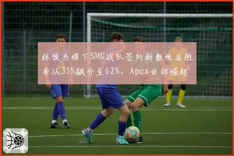 林俊杰旗下SMG战队签约新教练后胜率从35%飙升至62%，Apex分部崛起