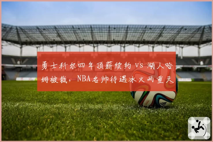 勇士科尔四年顶薪续约 vs 湖人哈姆被裁，NBA名帅待遇冰火两重天