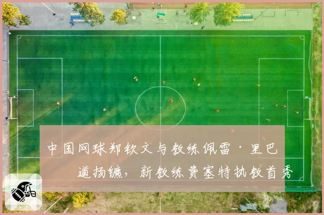 中国网球郑钦文与教练佩雷·里巴分道扬镳，新教练费塞特执教首秀于美网亮相