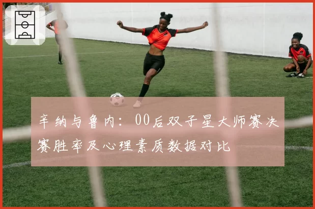 辛纳与鲁内：00后双子星大师赛决赛胜率及心理素质数据对比