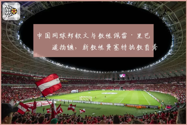 中国网球郑钦文与教练佩雷·里巴分道扬镳，新教练费塞特执教首秀于美网亮相