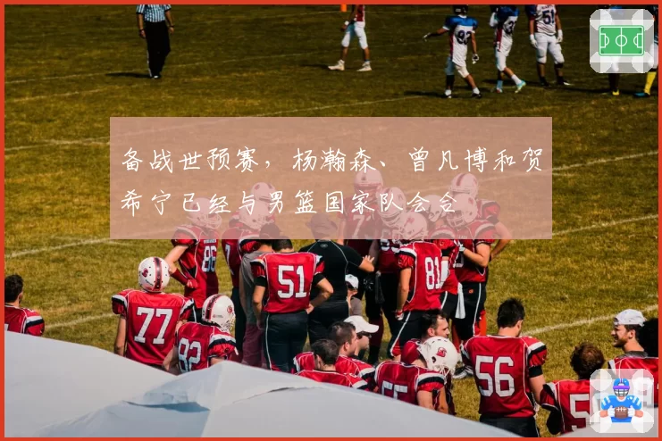 备战世预赛,杨瀚森、曾凡博和贺希宁已经与男篮国家队会合