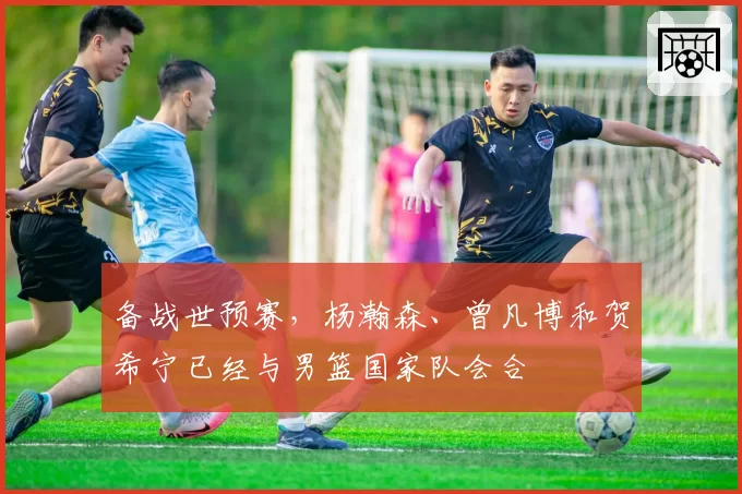 备战世预赛,杨瀚森、曾凡博和贺希宁已经与男篮国家队会合