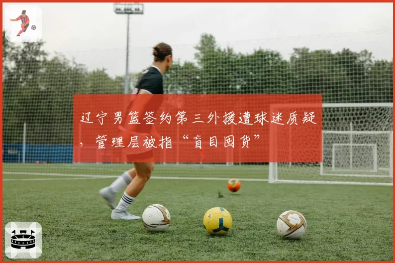 辽宁男篮签约第三外援遭球迷质疑，管理层被指“盲目囤货”