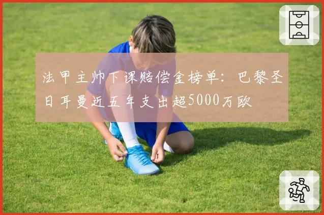 法甲主帅下课赔偿金榜单：巴黎圣日耳曼近五年支出超5000万欧
