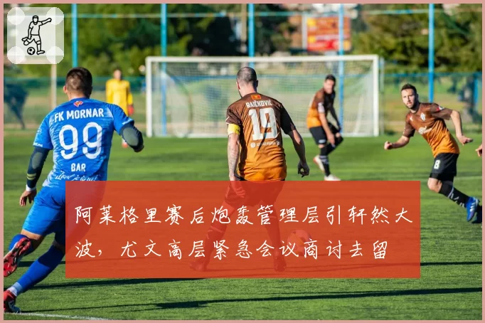 阿莱格里赛后炮轰管理层引轩然大波，尤文高层紧急会议商讨去留