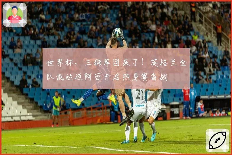世界杯,三狮军团来了!英格兰全队抵达迈阿密开启热身赛备战