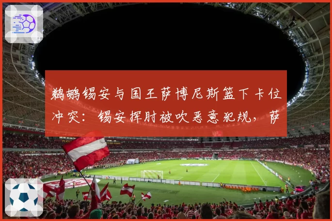 鹈鹕锡安与国王萨博尼斯篮下卡位冲突：锡安挥肘被吹恶意犯规，萨博尼斯演技受质疑