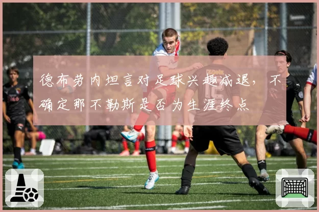 德布劳内坦言对足球兴趣减退,不确定那不勒斯是否为生涯终点