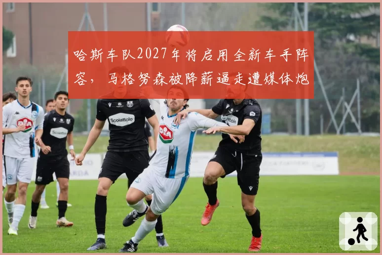 哈斯车队2027年将启用全新车手阵容，马格努森被降薪逼走遭媒体炮轰