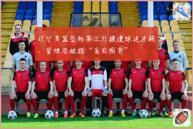 辽宁男篮签约第三外援遭球迷质疑，管理层被指“盲目囤货”