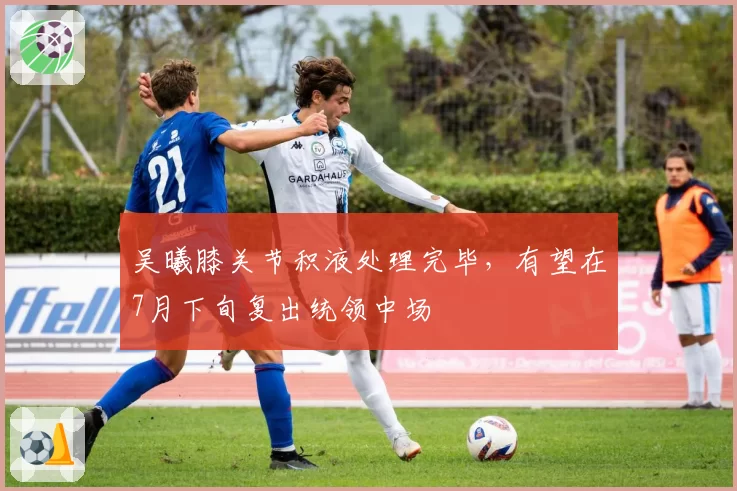 吴曦膝关节积液处理完毕，有望在7月下旬复出统领中场
