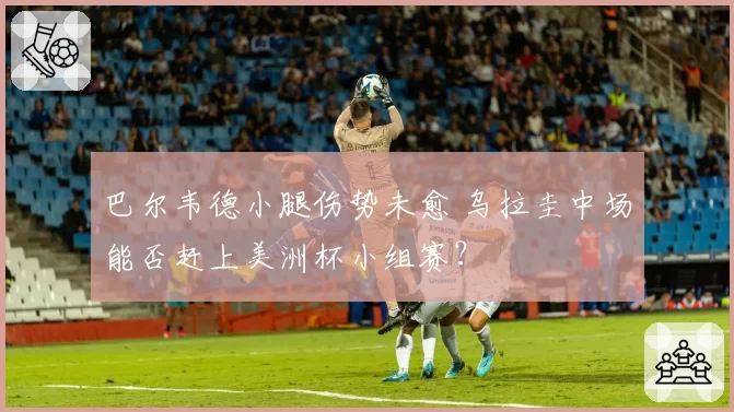 巴尔韦德小腿伤势未愈 乌拉圭中场能否赶上美洲杯小组赛？