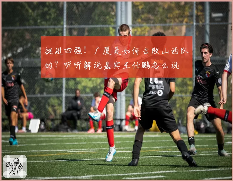 挺进四强！广厦是如何击败山西队的？听听解说嘉宾王仕鹏怎么说