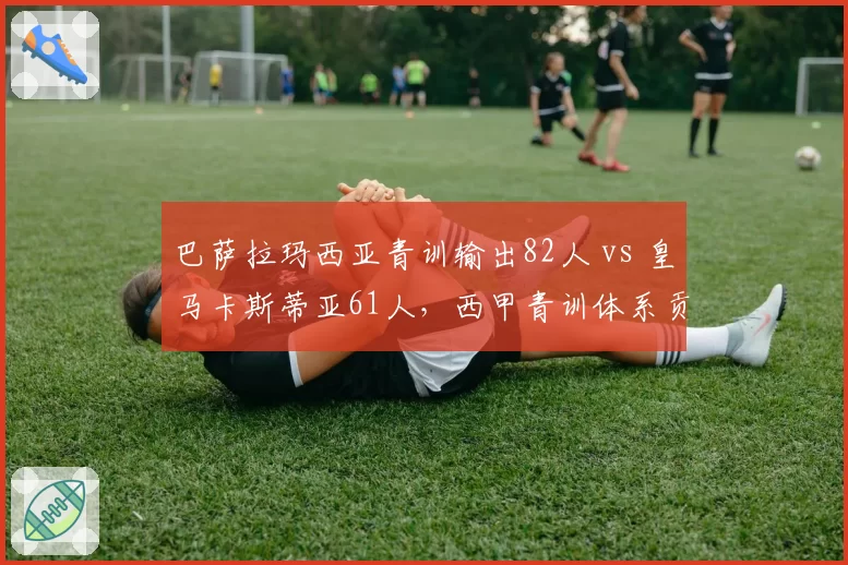 巴萨拉玛西亚青训输出82人 vs 皇马卡斯蒂亚61人，西甲青训体系贡献对比