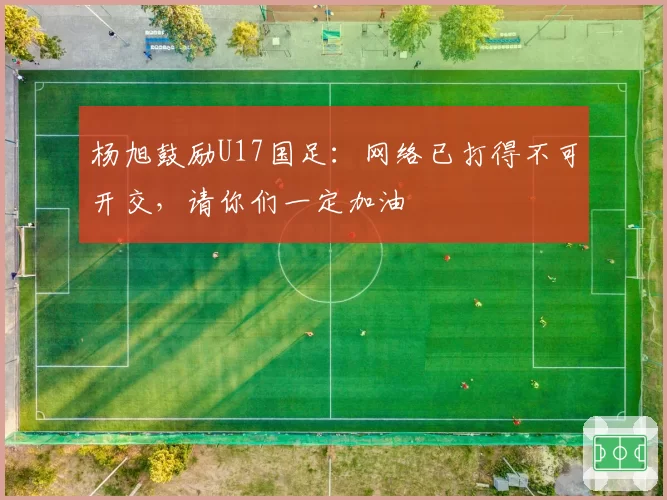 杨旭鼓励U17国足：网络已打得不可开交，请你们一定加油