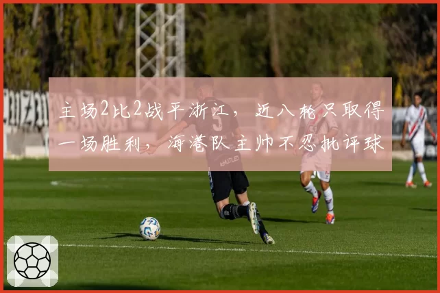 主场2比2战平浙江,近八轮只取得一场胜利,海港队主帅不忍批评球员