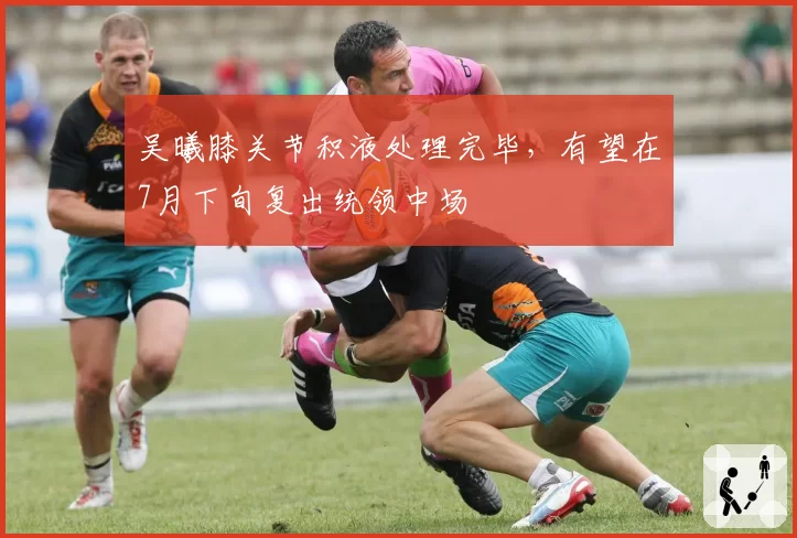 吴曦膝关节积液处理完毕,有望在7月下旬复出统领中场