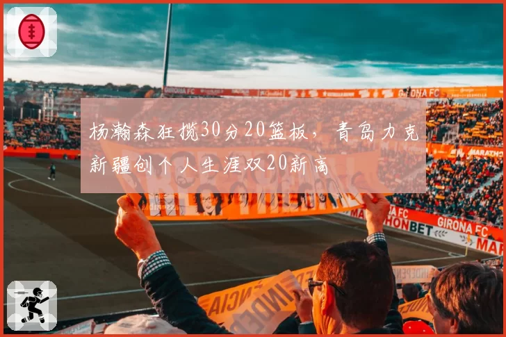 杨瀚森狂揽30分20篮板,青岛力克新疆创个人生涯双20新高