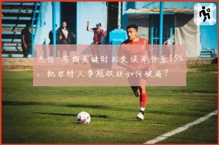 杰伦-布朗关键时刻失误率升至15%，凯尔特人争冠双核如何破局？