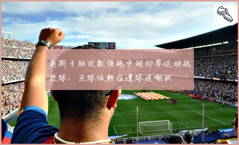 奥斯卡助攻数领跑中超却零运动战进球，点球依赖症遭球迷嘲讽