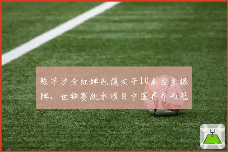 陈芋汐全红婵包揽女子10米台金银牌，世锦赛跳水项目中国再夺两冠