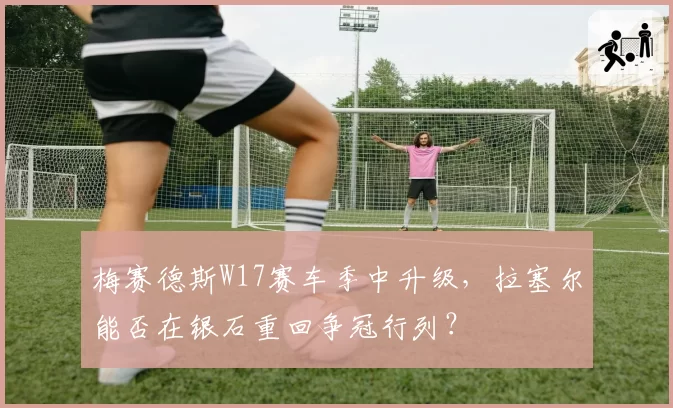 梅赛德斯W17赛车季中升级，拉塞尔能否在银石重回争冠行列？