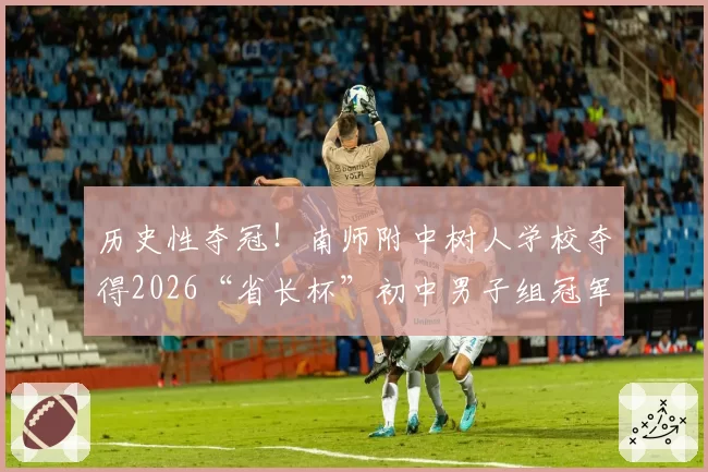 历史性夺冠！南师附中树人学校夺得2026“省长杯”初中男子组冠军！