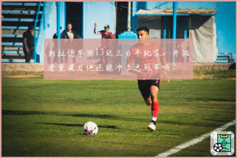 利拉德单场13记三分平纪录，开拓者重建后他还能冲击总冠军吗？