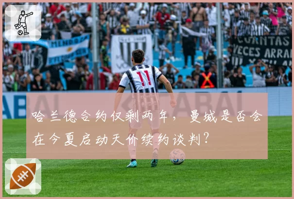 哈兰德合约仅剩两年，曼城是否会在今夏启动天价续约谈判？