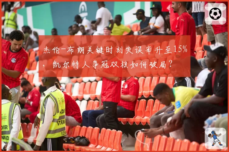 杰伦-布朗关键时刻失误率升至15%，凯尔特人争冠双核如何破局？
