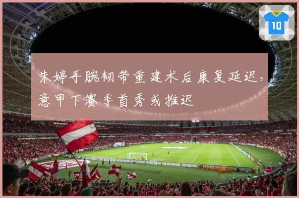 朱婷手腕韧带重建术后康复延迟，意甲下赛季首秀或推迟