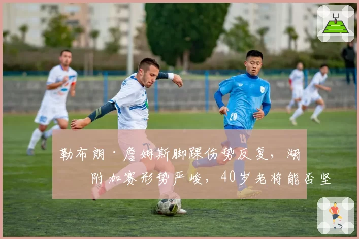 勒布朗·詹姆斯脚踝伤势反复，湖人附加赛形势严峻，40岁老将能否坚持全勤？