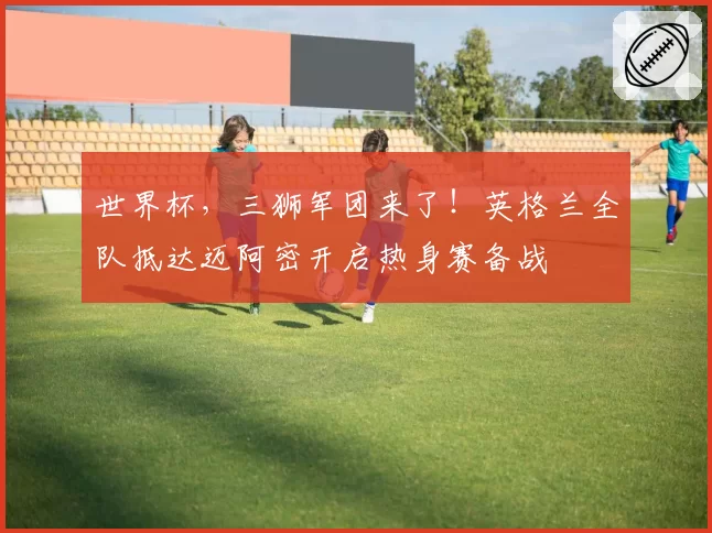 世界杯，三狮军团来了！英格兰全队抵达迈阿密开启热身赛备战