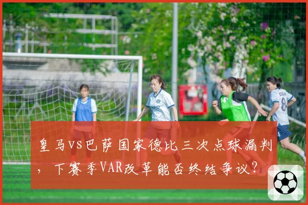 皇马vs巴萨国家德比三次点球漏判，下赛季VAR改革能否终结争议？