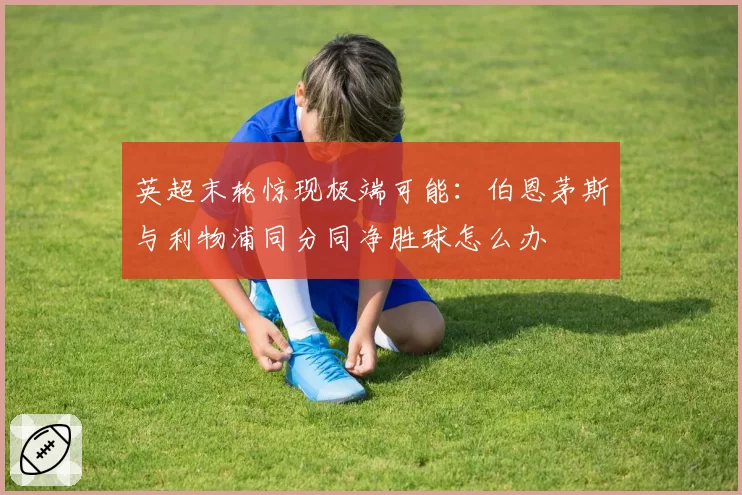 英超末轮惊现极端可能：伯恩茅斯与利物浦同分同净胜球怎么办