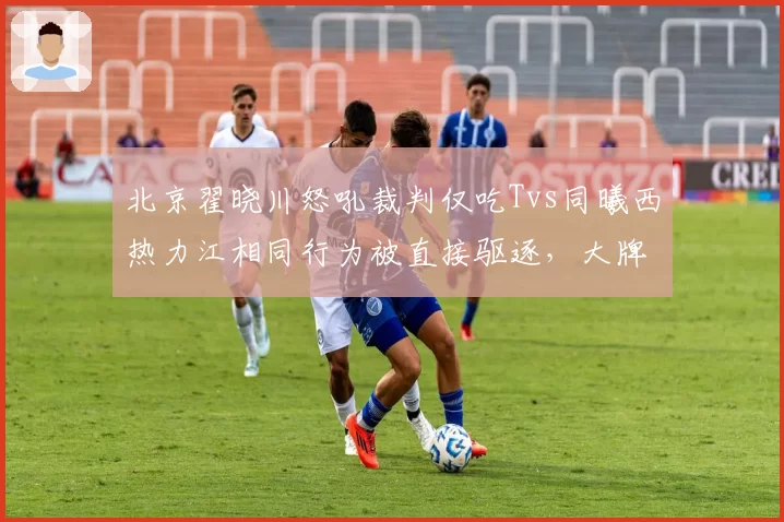 北京翟晓川怒吼裁判仅吃Tvs同曦西热力江相同行为被直接驱逐，大牌球员特权争议