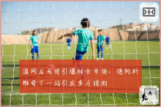 温网后或将引爆转会市场，德约科维奇下一站引发多方猜测