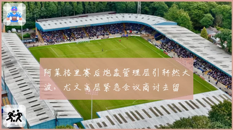 阿莱格里赛后炮轰管理层引轩然大波，尤文高层紧急会议商讨去留