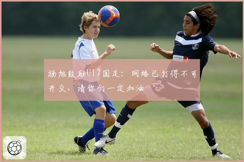杨旭鼓励U17国足：网络已打得不可开交，请你们一定加油