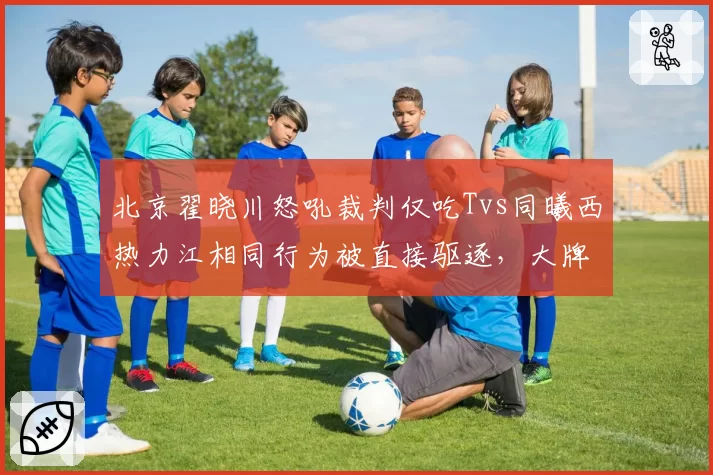 北京翟晓川怒吼裁判仅吃Tvs同曦西热力江相同行为被直接驱逐，大牌球员特权争议