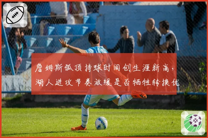 詹姆斯弧顶持球时间创生涯新高，湖人进攻节奏放缓是否牺牲转换优势？